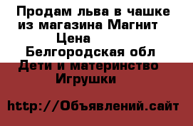 Продам льва в чашке из магазина Магнит › Цена ­ 500 - Белгородская обл. Дети и материнство » Игрушки   